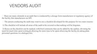 VENDORS AUDIT
There are many elements in an audit that is conducted by a dosage form manufacturer or regulatory agency of
the facility that manufactures an API.
The person conducting the audit may want to use a checklist developed for this purpose for two main reasons:
1) The checklist will include all areas of the audit to be covered so that nothing will be forgotten.
2) Boxes on the checklist can be marked, with brief comments that can be added by the auditor, obviating the
need for much time spent writing,& allowing for more time to be spent observing the facility & asking plant
personnel questions in a dialogue box.
14
 