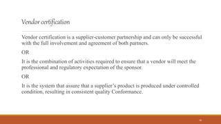 Vendorcertification
Vendor certification is a supplier-customer partnership and can only be successful
with the full involvement and agreement of both partners.
OR
It is the combination of activities required to ensure that a vendor will meet the
professional and regulatory expectation of the sponsor.
OR
It is the system that assure that a supplier’s product is produced under controlled
condition, resulting in consistent quality Conformance.
16
 