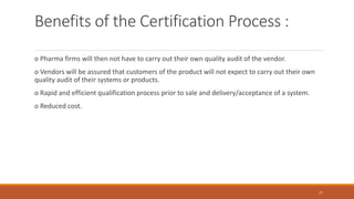 Benefits of the Certification Process :
o Pharma firms will then not have to carry out their own quality audit of the vendor.
o Vendors will be assured that customers of the product will not expect to carry out their own
quality audit of their systems or products.
o Rapid and efficient qualification process prior to sale and delivery/acceptance of a system.
o Reduced cost.
17
 