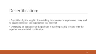 Decertification:
• Any failure by the supplier for matching the customer’s requirement , may lead
to decertification of that supplier for that material.
• Depending on the nature of the problem it may be possible to work with the
supplier to re-establish certification.
18
 