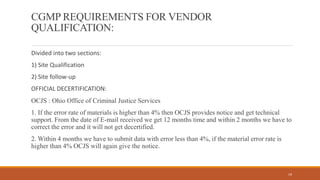 CGMP REQUIREMENTS FOR VENDOR
QUALIFICATION:
Divided into two sections:
1) Site Qualification
2) Site follow-up
OFFICIAL DECERTIFICATION:
OCJS : Ohio Office of Criminal Justice Services
1. If the error rate of materials is higher than 4% then OCJS provides notice and get technical
support. From the date of E-mail received we get 12 months time and within 2 months we have to
correct the error and it will not get decertified.
2. Within 4 months we have to submit data with error less than 4%, if the material error rate is
higher than 4% OCJS will again give the notice.
19
 