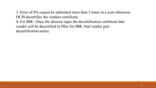 3. Error of 4% cannot be submitted more than 3 times in a year otherwise
OCJS decertifies the vendors certificate.
4. For IBR : Once the director signs the decertification certificate that
vendor will be decertified in Ohio for IBR. And vendor gets
decertification notice.
20
 