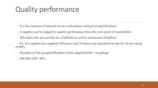 Quality performance
It is the measure of material not in conformance with given specifications
A supplier can be judged for quality performance from the view point of rejected lots
This takes into account the no. of defects as well as seriousness of defects
Ex: If a supplier has supplied 100 pieces and 10 pieces are rejected from the lot, he has rating
of 90%.
(Number of lots accepted/Number of lots supplied)100 = weightage
(90/100) 100= 90%
23
 
