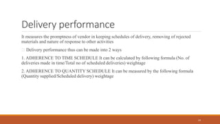Delivery performance
It measures the promptness of vendor in keeping schedules of delivery, removing of rejected
materials and nature of response to other activities
Delivery performance thus can be made into 2 ways
1. ADHERENCE TO TIME SCHEDULE It can be calculated by following formula (No. of
deliveries made in time/Total no of scheduled deliveries) weightage
2. ADHERENCE TO QUANTITY SCHEDULE It can be measured by the following formula
(Quantity supplied/Scheduled delivery) weightage
24
 