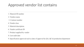 Approved vendor list contains
1. Material ID number
2. Vendors name
3. Contract number
4. Vendor class
5. Material description
6. Vendor certificate ID
7. Product supplied by vendor
8. Last audit date
9. Specification approved such as date of approval by QA, QC & production department
29
 