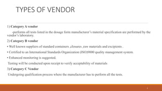 TYPES OF VENDOR
1) Category A vendor
-performs all tests listed in the dosage form manufacturer’s material specification are performed by the
vendor’s laboratory.
2) Category B vendor
• Well known suppliers of standard containers ,closures ,raw materials and excipients .
• Certified to an International Standards Organization (ISO)9000 quality management system.
• Enhanced monitoring is suggested.
Testing will be conducted upon receipt to verify acceptability of materials
3) Category C Vendor
Undergoing qualification process where the manufacturer has to perform all the tests.
3
 