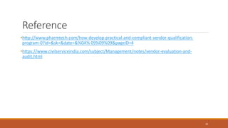 Reference
•http://www.pharmtech.com/how-develop-practical-and-compliant-vendor-qualification-
program-0?id=&sk=&date=&%0A% 09%09%09&pageID=4
•https://www.civilserviceindia.com/subject/Management/notes/vendor-evaluation-and-
audit.html
30
 