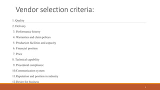 Vendor selection criteria:
1. Quality
2. Delivery
3. Performance history
4. Warranties and claim polices
5. Production facilities and capacity
6. Financial position
7. Price
8. Technical capability
9. Procedural compliance
10.Communication system
11.Reputation and position in industry
12.Desire for business
4
 