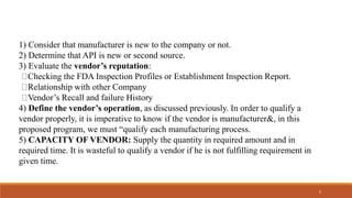 1) Consider that manufacturer is new to the company or not.
2) Determine that API is new or second source.
3) Evaluate the vendor’s reputation:
Checking the FDA Inspection Profiles or Establishment Inspection Report.
Relationship with other Company
Vendor’s Recall and failure History
4) Define the vendor’s operation, as discussed previously. In order to qualify a
vendor properly, it is imperative to know if the vendor is manufacturer&, in this
proposed program, we must “qualify each manufacturing process.
5) CAPACITY OF VENDOR: Supply the quantity in required amount and in
required time. It is wasteful to qualify a vendor if he is not fulfilling requirement in
given time.
5
 