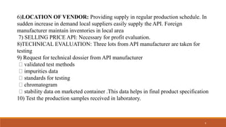6)LOCATION OF VENDOR: Providing supply in regular production schedule. In
sudden increase in demand local suppliers easily supply the API. Foreign
manufacturer maintain inventories in local area
7) SELLING PRICE API: Necessary for profit evaluation.
8)TECHNICAL EVALUATION: Three lots from API manufacturer are taken for
testing
9) Request for technical dossier from API manufacturer
validated test methods
impurities data
standards for testing
chromatogram
stability data on marketed container .This data helps in final product specification
10) Test the production samples received in laboratory.
6
 