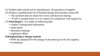 11) Vendor audit carried out by manufacturer all operation of supplier
12) Produce a qualification lot of finished dosage form product using API
• The resultant data are taken for review and decision making.
• If API is second source it is it is taken for comparison with regular lot.
13) Final Report : It is made on following data
• vendor’s background information
• audit report
• laboratory findings
• regulatory affairs
14)Emphasizing a change control:
• SOPs are prepared for the change in document given by the supplier.
• revalidation
7
 