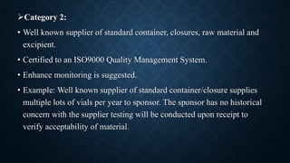 Category 2:
• Well known supplier of standard container, closures, raw material and
excipient.
• Certified to an ISO9000 Quality Management System.
• Enhance monitoring is suggested.
• Example: Well known supplier of standard container/closure supplies
multiple lots of vials per year to sponsor. The sponsor has no historical
concern with the supplier testing will be conducted upon receipt to
verify acceptability of material.
 