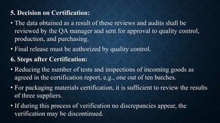 5. Decision on Certification:
• The data obtained as a result of these reviews and audits shall be
reviewed by the QA manager and sent for approval to quality control,
production, and purchasing.
• Final release must be authorized by quality control.
6. Steps after Certification:
• Reducing the number of tests and inspections of incoming goods as
agreed in the certification report, e.g., one out of ten batches.
• For packaging materials certification, it is sufficient to review the results
of three suppliers.
• If during this process of verification no discrepancies appear, the
verification may be discontinued.
 