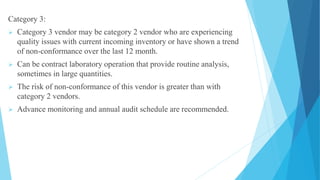Category 3:
 Category 3 vendor may be category 2 vendor who are experiencing
quality issues with current incoming inventory or have shown a trend
of non-conformance over the last 12 month.
 Can be contract laboratory operation that provide routine analysis,
sometimes in large quantities.
 The risk of non-conformance of this vendor is greater than with
category 2 vendors.
 Advance monitoring and annual audit schedule are recommended.
 