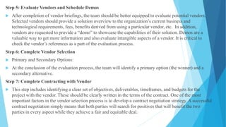 Step 5: Evaluate Vendors and Schedule Demos
 After completion of vendor briefings, the team should be better equipped to evaluate potential vendors.
Selected vendors should provide a solution overview to the organization’s current business and
technological requirements, fees, benefits derived from using a particular vendor, etc. In addition,
vendors are requested to provide a “demo” to showcase the capabilities of their solution. Demos are a
valuable way to get more information and also evaluate intangible aspects of a vendor. It is critical to
check the vendor’s references as a part of the evaluation process.
Step 6: Complete Vendor Selection
 Primary and Secondary Options:
 At the conclusion of the evaluation process, the team will identify a primary option (the winner) and a
secondary alternative.
Step 7: Complete Contracting with Vendor
 This step includes identifying a clear set of objectives, deliverables, timeframes, and budgets for the
project with the vendor. These should be clearly written in the terms of the contract. One of the most
important factors in the vendor selection process is to develop a contract negotiation strategy. A successful
contract negotiation simply means that both parties will search for positives that will benefit the two
parties in every aspect while they achieve a fair and equitable deal.
 