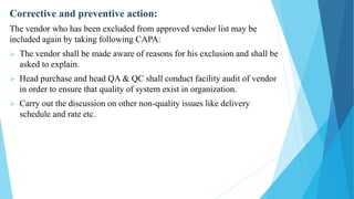 Corrective and preventive action:
The vendor who has been excluded from approved vendor list may be
included again by taking following CAPA:
 The vendor shall be made aware of reasons for his exclusion and shall be
asked to explain.
 Head purchase and head QA & QC shall conduct facility audit of vendor
in order to ensure that quality of system exist in organization.
 Carry out the discussion on other non-quality issues like delivery
schedule and rate etc.
 