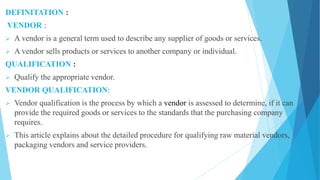 DEFINITATION :
VENDOR :
 A vendor is a general term used to describe any supplier of goods or services.
 A vendor sells products or services to another company or individual.
QUALIFICATION :
 Qualify the appropriate vendor.
VENDOR QUALIFICATION:
 Vendor qualification is the process by which a vendor is assessed to determine, if it can
provide the required goods or services to the standards that the purchasing company
requires.
 This article explains about the detailed procedure for qualifying raw material vendors,
packaging vendors and service providers.
 