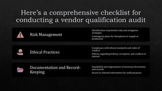 Risk Management
Identification of potential risks and mitigation
strategies
Contingency plans for disruptions in supply or
production
Ethical Practices
Compliance with ethical standards and codes of
conduct
Policies regarding bribery, corruption, and conflicts of
interest
Documentation and Record-
Keeping
Availability and organization of necessary documents
and records
Access to relevant information for audit purposes