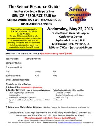 The Senior Resource Guide
     invites you to participate in a
    SENIOR RESOURCE FAIR for
 SOCIAL WORKERS, CASE MANAGERS, &
          DISCHARGE PLANNERS
     This event has been approved by
     N.A.S.W. to provide 1.5 CEUs to
                                                    Wednesday, May 22, 2013
             Social Workers.                            East Jefferson General Hospital
    The goal of the resource fair is to offer
 attendees the most up-to-date, state-of-the-
                                                               Conference Center
      art information in your field. Plan on                Esplanade Rooms I, II, III
  providing educational data and feel free to
     include something unique about your                 4200 Houma Blvd, Metairie, LA
   services to the elderly along with general
                  information.
                                                      5:00pm - 7:00pm (set-up at 4:30pm)
REGISTRATION FORM FOR VENDORS (Includes an Entry Fee of $50.00)

Today’s Date:       Contact Person:      
Company Name:      
Company Address:      
City:                                State:                 Zip:      
Business Phone:                      Cell:                  Fax:      
Email Address (required):      
Please bring the following:
1. A Door Prize (Valued at $25.00 or more)
2. Food or Beverage - must be commercially prepared         Plates/Napkins/Utensils will be provided.
   Small Tray of Finger Sandwiches                             Cheese & Crackers
   Veggies & Dip                                               Chicken Wings/Tenders with Sauce
   Mixed Salad (Green/Pasta/Potato)                            Fresh Fruit Tray
   6-pack of Iced Soda, Juice, Tea, Lemonade or Water          Dessert
   Other:      

3. Educational Materials for Attendees: Handouts on specific illnesses/treatments, brochures, etc.

   Complete the attached Registration Form and mail it along with the $50.00 Entry Fee to:
         Senior Resource Guide of LA, LLC, 1412 Sigur Avenue, Metairie, LA 70005
                       (Make checks payable to the Senior Resource Guide of LA, LLC)
                We will confirm receipt of your Registration Form and Entry Fee by phone and/or email.
 Check with us if you do not hear from us within a week after sending. Serra.Wobbema@hotmail.com or 720-988-8856
 