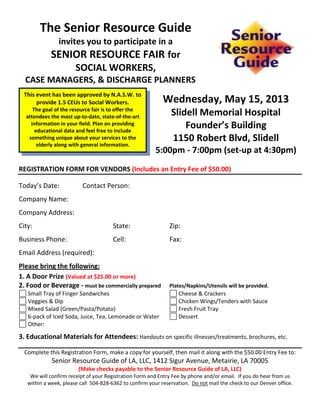 The Senior Resource Guide
                invites you to participate in a
            SENIOR RESOURCE FAIR for
                       SOCIAL WORKERS,
  CASE MANAGERS, & DISCHARGE PLANNERS
 This event has been approved by N.A.S.W. to
      provide 1.5 CEUs to Social Workers.                   Wednesday, May 15, 2013
     The goal of the resource fair is to offer the
  attendees the most up-to-date, state-of-the-art
                                                               Slidell Memorial Hospital
    information in your field. Plan on providing
      educational data and feel free to include
                                                                   Founder’s Building
   something unique about your services to the                 1150 Robert Blvd, Slidell
       elderly along with general information.
                                                         5:00pm - 7:00pm (set-up at 4:30pm)
REGISTRATION FORM FOR VENDORS (Includes an Entry Fee of $50.00)

Today’s Date:             Contact Person:
Company Name:
Company Address:
City:                                  State:                  Zip:
Business Phone:                        Cell:                   Fax:
Email Address (required):
Please bring the following:
1. A Door Prize (Valued at $25.00 or more)
2. Food or Beverage - must be commercially prepared            Plates/Napkins/Utensils will be provided.
   Small Tray of Finger Sandwiches                                Cheese & Crackers
   Veggies & Dip                                                  Chicken Wings/Tenders with Sauce
   Mixed Salad (Green/Pasta/Potato)                               Fresh Fruit Tray
   6-pack of Iced Soda, Juice, Tea, Lemonade or Water             Dessert
   Other:

3. Educational Materials for Attendees: Handouts on specific illnesses/treatments, brochures, etc.

  Complete this Registration Form, make a copy for yourself, then mail it along with the $50.00 Entry Fee to:
             Senior Resource Guide of LA, LLC, 1412 Sigur Avenue, Metairie, LA 70005
                        (Make checks payable to the Senior Resource Guide of LA, LLC)
    We will confirm receipt of your Registration Form and Entry Fee by phone and/or email. If you do hear from us
   within a week, please call 504-828-6362 to confirm your reservation. Do not mail the check to our Denver office.
 