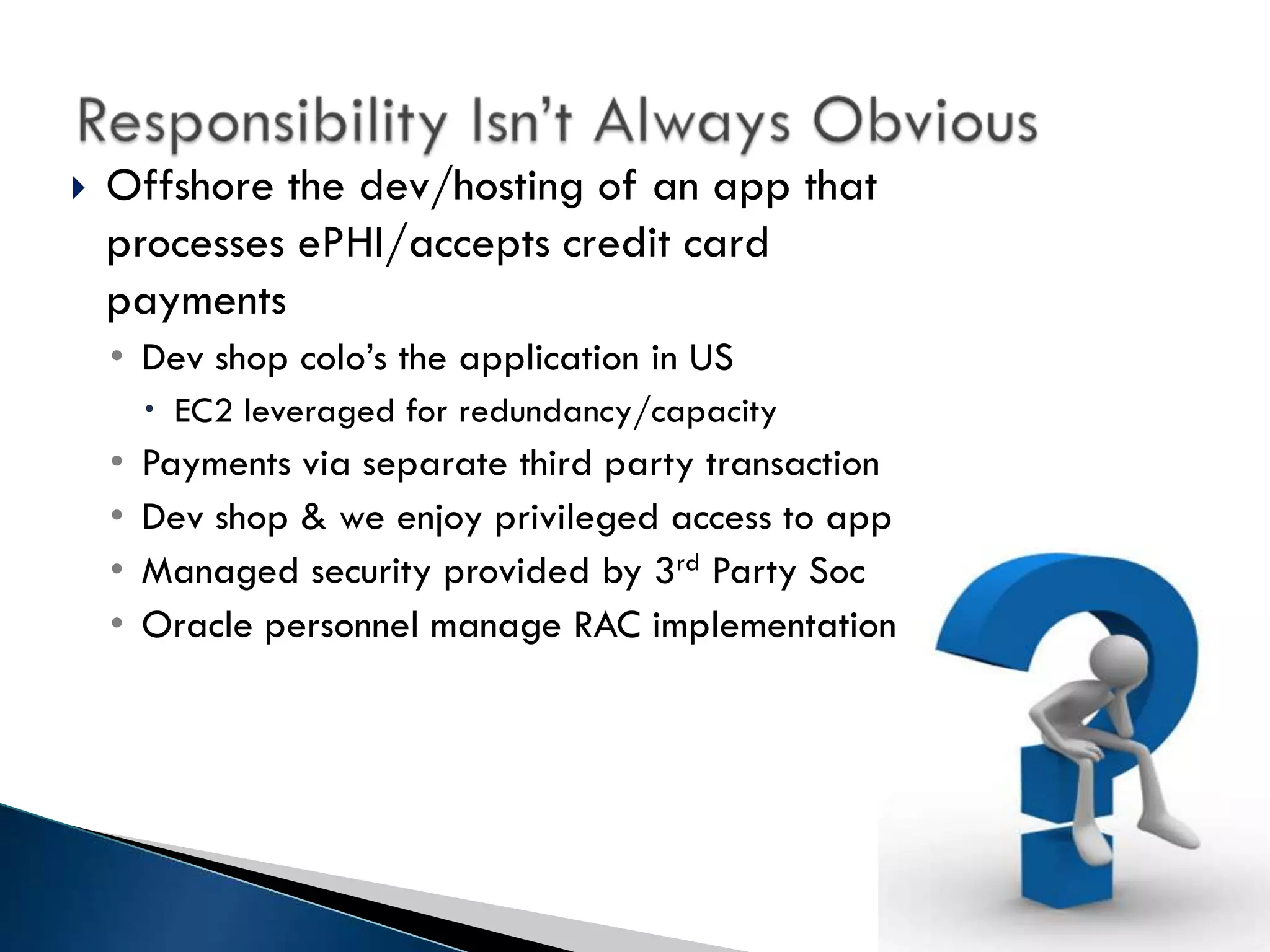    Offshore the dev/hosting of an app that
    processes ePHI/accepts credit card
    payments
    • Dev shop colo’s the application in US
         EC2 leveraged for redundancy/capacity
    •   Payments via separate third party transaction
    •   Dev shop & we enjoy privileged access to app
    •   Managed security provided by 3rd Party Soc
    •   Oracle personnel manage RAC implementation
 