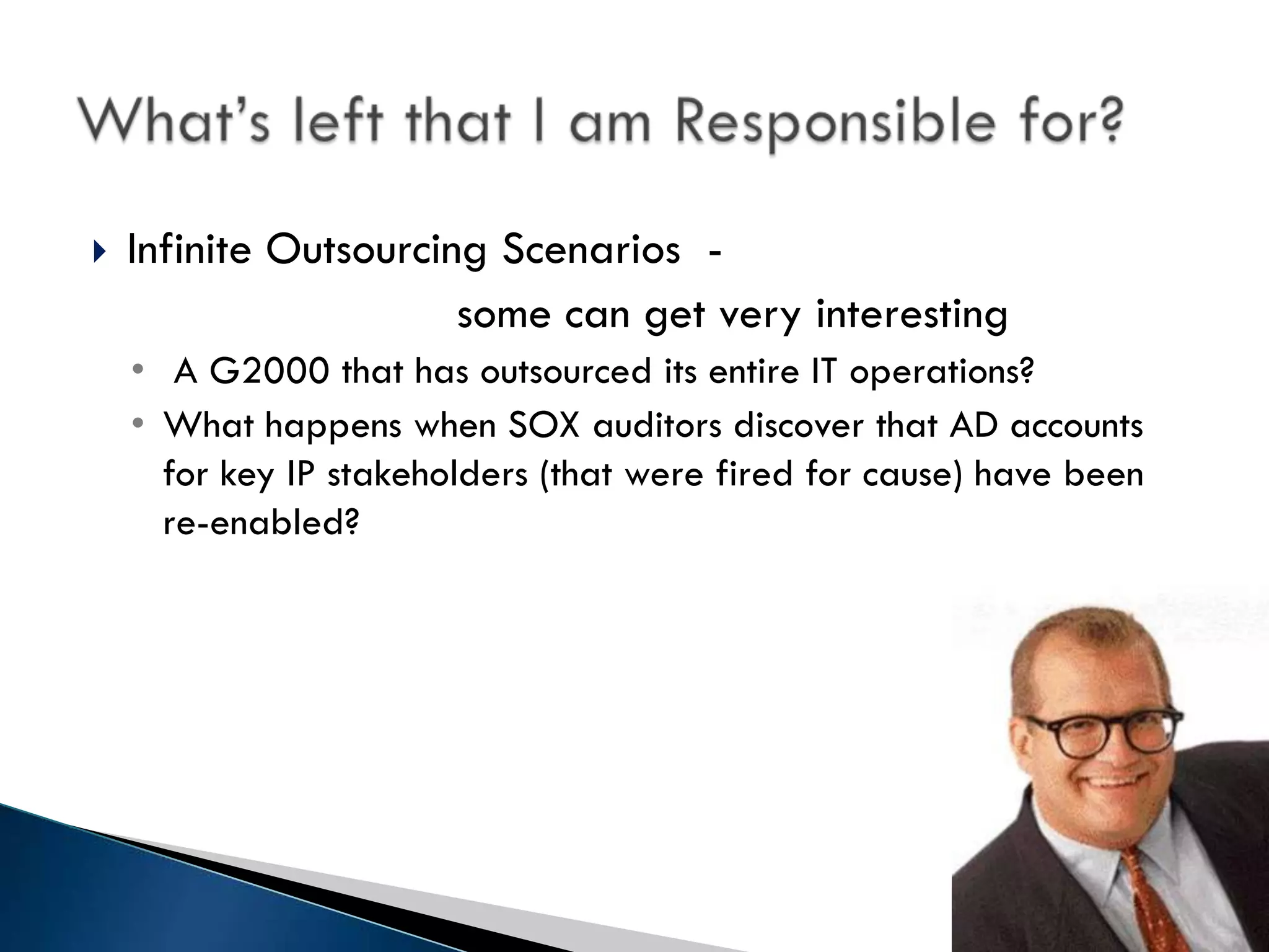    Infinite Outsourcing Scenarios -
                       some can get very interesting
    • A G2000 that has outsourced its entire IT operations?
    • What happens when SOX auditors discover that AD accounts
      for key IP stakeholders (that were fired for cause) have been
      re-enabled?
 