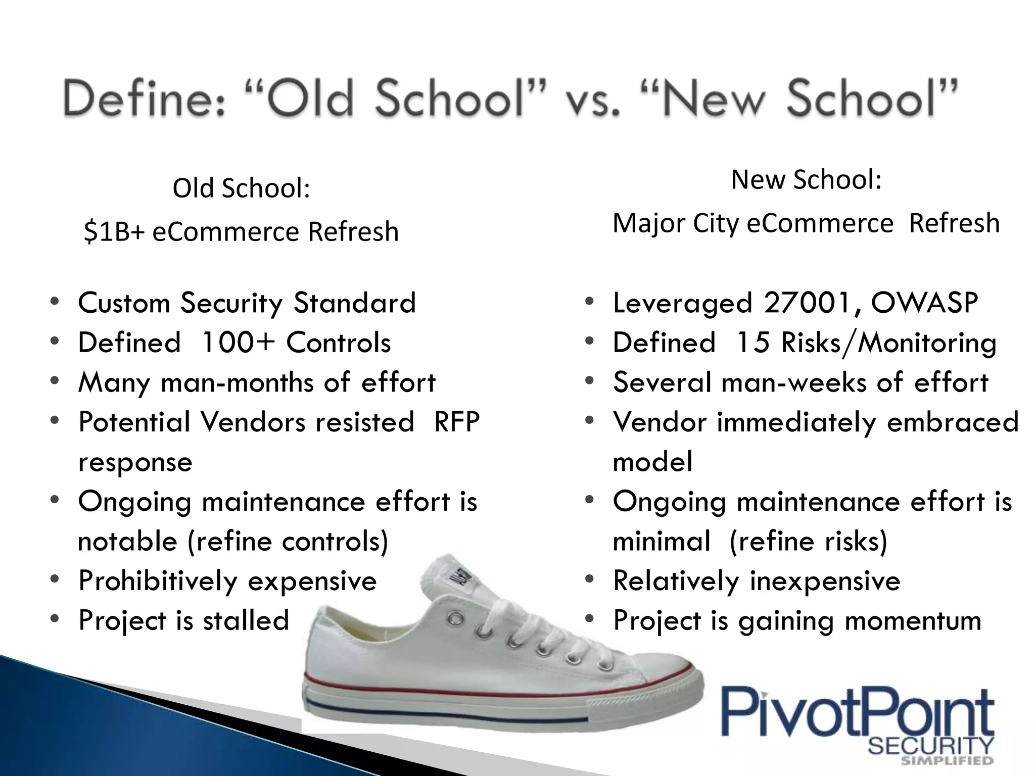 Old School:                           New School:
    $1B+ eCommerce Refresh             Major City eCommerce Refresh

• Custom Security Standard         • Leveraged 27001, OWASP
• Defined 100+ Controls            • Defined 15 Risks/Monitoring
• Many man-months of effort        • Several man-weeks of effort
• Potential Vendors resisted RFP   • Vendor immediately embraced
  response                           model
• Ongoing maintenance effort is    • Ongoing maintenance effort is
  notable (refine controls)          minimal (refine risks)
• Prohibitively expensive          • Relatively inexpensive
• Project is stalled               • Project is gaining momentum
 