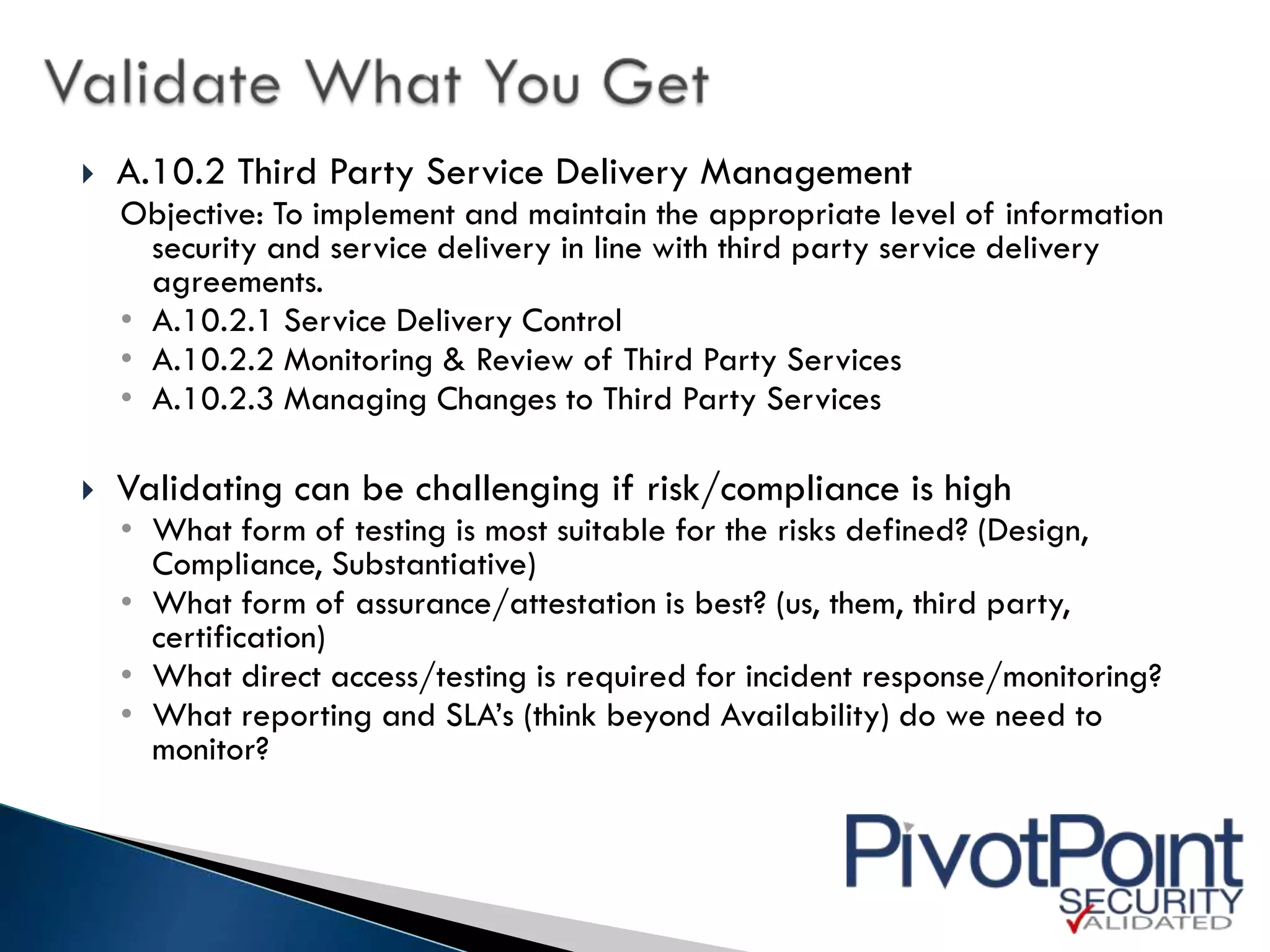    A.10.2 Third Party Service Delivery Management
    Objective: To implement and maintain the appropriate level of information
      security and service delivery in line with third party service delivery
      agreements.
    • A.10.2.1 Service Delivery Control
    • A.10.2.2 Monitoring & Review of Third Party Services
    • A.10.2.3 Managing Changes to Third Party Services

   Validating can be challenging if risk/compliance is high
    • What form of testing is most suitable for the risks defined? (Design,
      Compliance, Substantiative)
    • What form of assurance/attestation is best? (us, them, third party,
      certification)
    • What direct access/testing is required for incident response/monitoring?
    • What reporting and SLA’s (think beyond Availability) do we need to
      monitor?
 