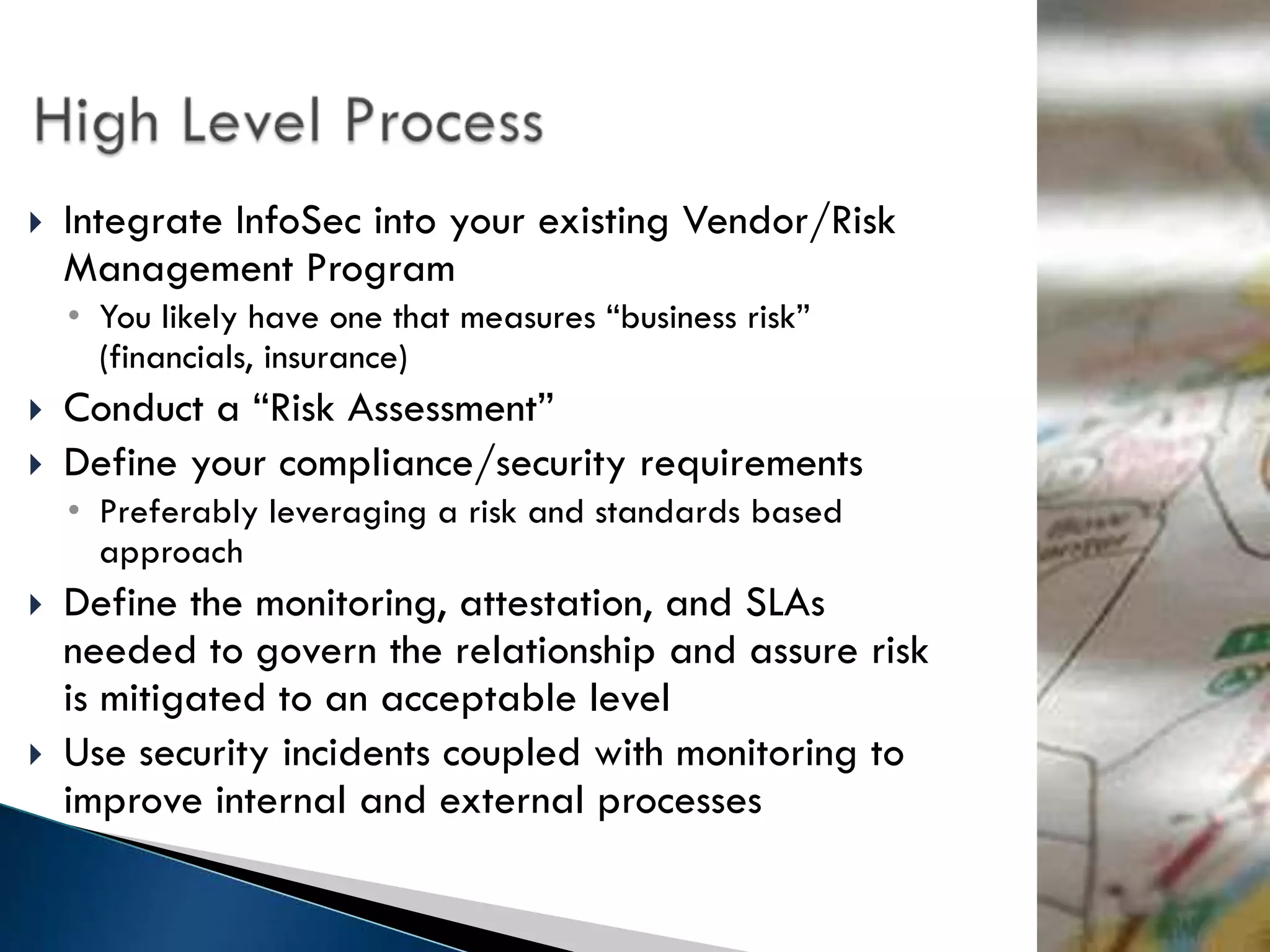    Integrate InfoSec into your existing Vendor/Risk
    Management Program
    • You likely have one that measures “business risk”
      (financials, insurance)
   Conduct a “Risk Assessment”
   Define your compliance/security requirements
    • Preferably leveraging a risk and standards based
      approach
   Define the monitoring, attestation, and SLAs
    needed to govern the relationship and assure risk
    is mitigated to an acceptable level
   Use security incidents coupled with monitoring to
    improve internal and external processes
 