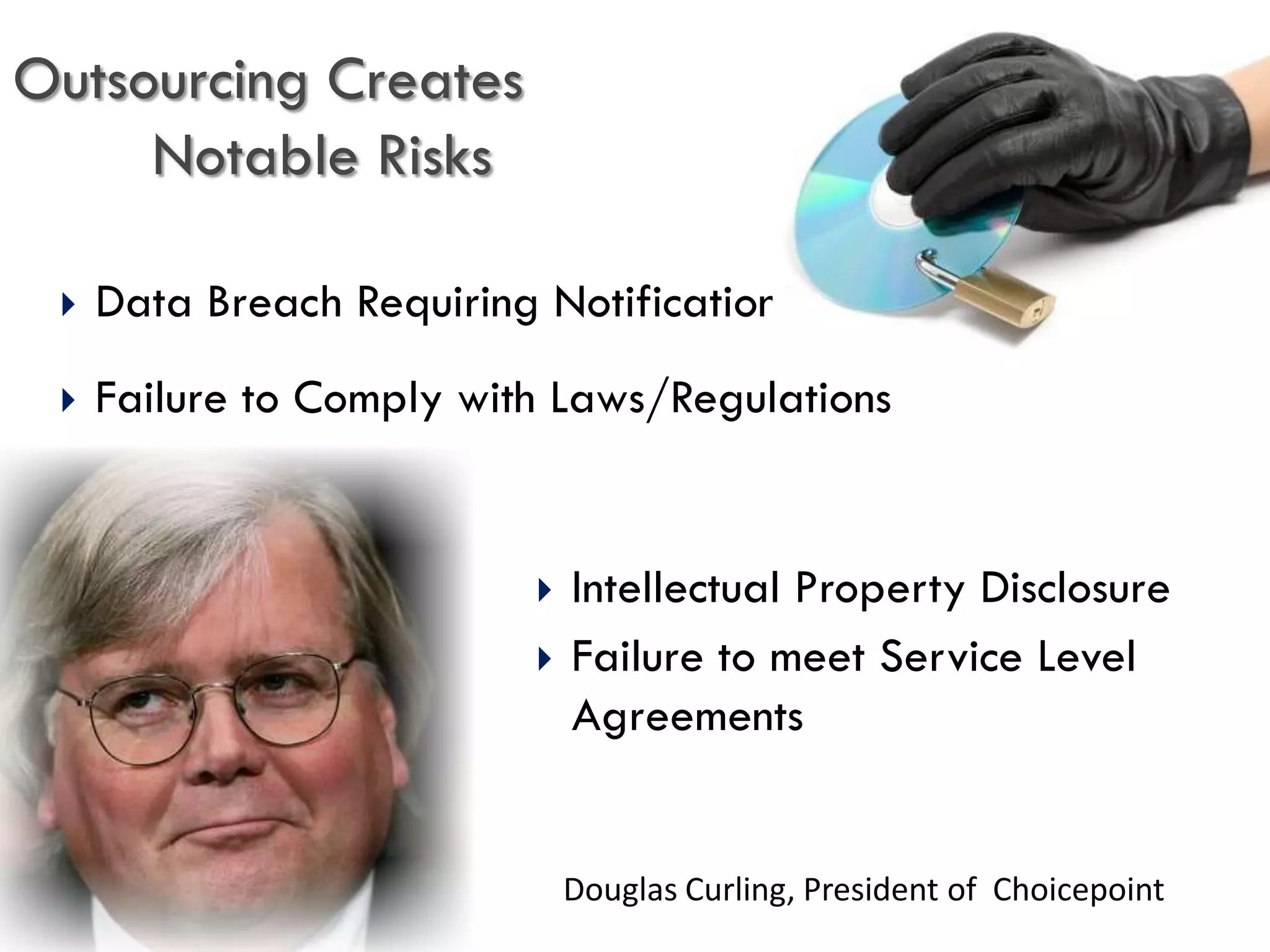 Outsourcing Creates
     Notable Risks

    Data Breach Requiring Notification
    Failure to Comply with Laws/Regulations


                             Intellectual Property Disclosure
                             Failure to meet Service Level
                              Agreements


                              Douglas Curling, President of Choicepoint
 