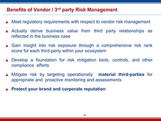 10
Benefits of Vendor / 3rd party Risk Management
 Meet regulatory requirements with respect to vendor risk management
 Actually derive business value from third party relationships as
reflected in the business case
 Gain insight into risk exposure through a comprehensive risk rank
score for each third-party within your ecosystem
 Develop a foundation for risk mitigation tools, controls, and other
compliance efforts
 Mitigate risk by targeting operationally material third-parties for
appropriate and proactive monitoring and assessments
 Protect your brand and corporate reputation
 