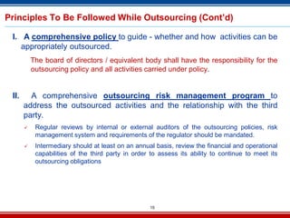 15
Principles To Be Followed While Outsourcing (Cont’d)
I. A comprehensive policy to guide - whether and how activities can be
appropriately outsourced.
The board of directors / equivalent body shall have the responsibility for the
outsourcing policy and all activities carried under policy.
II. A comprehensive outsourcing risk management program to
address the outsourced activities and the relationship with the third
party.
 Regular reviews by internal or external auditors of the outsourcing policies, risk
management system and requirements of the regulator should be mandated.
 Intermediary should at least on an annual basis, review the financial and operational
capabilities of the third party in order to assess its ability to continue to meet its
outsourcing obligations
 