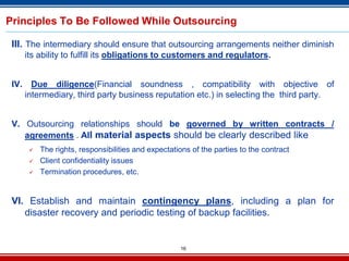 16
Principles To Be Followed While Outsourcing
III. The intermediary should ensure that outsourcing arrangements neither diminish
its ability to fulfill its obligations to customers and regulators.
IV. Due diligence(Financial soundness , compatibility with objective of
intermediary, third party business reputation etc.) in selecting the third party.
V. Outsourcing relationships should be governed by written contracts /
agreements . All material aspects should be clearly described like
 The rights, responsibilities and expectations of the parties to the contract
 Client confidentiality issues
 Termination procedures, etc.
VI. Establish and maintain contingency plans, including a plan for
disaster recovery and periodic testing of backup facilities.
 