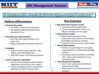 19
GRC Management Solution
NIIT technologies and RiskPro offer a Unique Risk Management solution on cloud wherein NIIT provides the best in
the breed Application platform and RiskPro brings best in class integrated risk management consulting services
Platform Differentiators Risk Expertise
 Cloud hosting model
 No CAPEX, Infrastructure Investment
 No ongoing application/infrastructure
maintenance cost
 Extremely Fast Implementation
 Out of the box implementation in 2-3
weeks time
 Highly configurable and flexible platform
 Credibility
 Platform users include Cognizant , RBS ,
Fidelity , NIIT Technologies etc.
 High CSAT ratings from existing Customers
 System Integration Capabilities
 Services around solution implementation
/Application and Infrastructure support
 Industry packaged solution using domain
expertise from NIIT’S vertical teams.
 High performance business results
 Improved portfolio optimization
 Enhancing organization’s ability for
effective utilization of risk capital
 Unique Delivery model
 Highly experienced team of risk
professionals with plethora of risk domain
knowledge and business solutions
 Customized solutions as per client’s needs
 Market Differentiators
 Premier risk consulting firm serving top
corporates/PSU’s as preferred knowledge
partners
 Increasing market penetration combined
with unique value proposition in risk
consulting space
 Risk Management Capability
 Quick client assessment and delivery
proposal across ERM
 Multi industry and functional domain
solutions
 