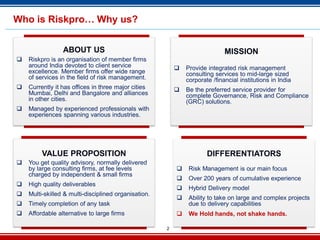 2
Who is Riskpro… Why us?
ABOUT US
 Riskpro is an organisation of member firms
around India devoted to client service
excellence. Member firms offer wide range
of services in the field of risk management.
 Currently it has offices in three major cities
Mumbai, Delhi and Bangalore and alliances
in other cities.
 Managed by experienced professionals with
experiences spanning various industries.
MISSION
 Provide integrated risk management
consulting services to mid-large sized
corporate /financial institutions in India
 Be the preferred service provider for
complete Governance, Risk and Compliance
(GRC) solutions.
VALUE PROPOSITION
 You get quality advisory, normally delivered
by large consulting firms, at fee levels
charged by independent & small firms
 High quality deliverables
 Multi-skilled & multi-disciplined organisation.
 Timely completion of any task
 Affordable alternative to large firms
DIFFERENTIATORS
 Risk Management is our main focus
 Over 200 years of cumulative experience
 Hybrid Delivery model
 Ability to take on large and complex projects
due to delivery capabilities
 We Hold hands, not shake hands.
 