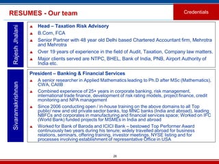 26
RESUMES - Our team
 Head – Taxation Risk Advisory
 B.Com, FCA
 Senior Partner with 48 year old Delhi based Chartered Accountant firm, Mehrotra
and Mehrotra
 Over 19 years of experience in the field of Audit, Taxation, Company law matters.
 Major clients served are NTPC, BHEL, Bank of India, PNB, Airport Authority of
India etc.
RajeshJhalani
Credentials
President – Banking & Financial Services
 A senior researcher in Applied Mathematics leading to Ph.D after MSc (Mathematics),
CWA, CAIIB
 Combined experience of 25+ years in corporate banking, risk management,
international trade finance, development of risk rating models, project finance, credit
monitoring and NPA management
 Since 2006 conducting open / in-house training on the above domains to all Top
public/ new and old private sector banks, top MNC banks (India and abroad), leading
NBFCs and corporates in manufacturing and financial services space; Worked on IFC
(World Bank) funded projects for MSMEs in India and abroad
 Worked for Bank of Baroda and ICICI Bank – bestowed Top Performer Award
continuously two years during his tenure; widely travelled abroad for business
relations, seminars, offering training, investor meetings, NYSE listing and for
processes involving establishment of representative Office in USA
Sivaramakrishnan
 