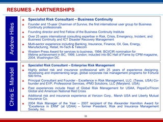 33
 Specialist Risk Consultant – Business Continuity
 Founder and 15-year Chairman of Survive, the first international user group for Business
Continuity professionals
 Founding director and first Fellow of the Business Continuity Institute
 Over 25 years international consulting expertise in Risk, Crisis, Emergency, Incident, and
Business Continuity and ICT Disaster Recovery Management
 Multi-sector experience including Banking, Insurance, Finance, Oil, Gas, Energy,
Manufacturing, Retail, Hi-Tech & Telecom
 Western Press Award for services to business, 1994; BCI/CIR nomination for
lifetime achievement in BC, 1999, London; inducted into BC Hall of Fame by CPM magazine,
2004, Washington DC.
AndrewHilesRESUMES - PARTNERSHIPS
 Specialist Risk Consultant – Enterprise Risk Management
 Highly skilled risk and insurance professional with 25 years of experience designing,
developing and implementing large, global corporate risk management programs for Fortune
500 firms.
 Principal Consultant and Founder - Excellence in Risk Management, LLC. (Texas, USA) Co-
founder and EVP, Professional Services, rPM3 Solutions, LLC (Maryland, USA).
 Past experiences include Head of Global Risk Management for USAA, PepsiCo/Tricon
Global and American National Red Cross
 Additional risk and insurance experience at Verizon Corp,. Marsh USA and Liberty Mutual
Insurance Co.
 2004 Risk Manager of the Year – 2007 recipient of the Alexander Hamilton Award for
“Excellence in ERM” (at USAA) – former President, Risk and Insurance Management
Society, Inc.
ChrisE.Mandel
 