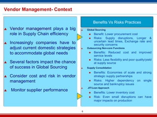 6
Vendor Management- Context
 Vendor management plays a big
role in Supply Chain efficiency
 Increasingly companies have to
adjust current domestic strategies
to accommodate global needs
 Several factors impact the chance
of success in Global Sourcing
 Consider cost and risk in vendor
management
 Monitor supplier performance
Benefits Vs Risks Practices
 Global Sourcing
 Benefit: Lower procurement cost
 Risks: Supply disruptions, Longer &
uncertain lead times, Exchange rate and
security concerns
 Outsourcing Non-core Functions
 Benefits: Reduced cost and improved
service levels
 Risks: Less flexibility and poor quality/yield
at supply source
 Supply Consolidation
 Benefits: Economies of scale and strong
strategic supply partnerships
 Risks: Higher dependency on single
source and bankruptcy issues
 JIT/Lean Approach
 Benefits: Lower inventory cost
 Risk: Even small disruptions can have
major impacts on production
 