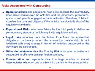 14
Risks Associated with Outsourcing
 Operational Risk-The operational risks arise because the intermediary
loses direct control over the activities and the processes, procedures,
systems and people engaged in these activities. Therefore, it fails to
exercise due care and diligence if the activity / service falls short of the
regulatory standards.
 Reputational Risk- arise from failure by the third party to deliver as
per regulatory standards which may invite regulatory actions.
 Legal risks emanate from the failure to enforce the contractual
obligations particularly when the contractual relationship is not
redefined with every change in basket of activities outsourced or the
way these are discharged.
 Other circumstances risk like Country Risk arise when activities are
outsourced to off shore centers/ foreign company.
 Concentration and systemic risk if a large number of market
intermediaries rely upon one or a few third parties for the same activity.
 