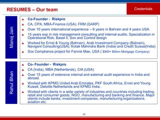 23
RESUMES – Our team
 Co-Founder - Riskpro
 CA, CPA, MBA-Finance (USA), FRM (GARP)
 Over 10 years international experience – 6 years in Bahrain and 4 years USA
 15 years exp in risk management consulting and internal audits, Specialization in
Operational Risk, Basel II, Sox and Control design
 Worked for Ernst & Young (Bahrain), Arab Investment Company (Bahrain),
Navigant Consulting(USA), Kotak Mahindra Bank (India) and Credit Suisse(India)
 Sox Compliance project for Fannie Mae, USA ( $900+ Billion Mortgage Company)
ManojJain
 Co- Founder - Riskpro
 CA (India), MBA (Netherlands), CIA (USA)
 Over 15 years of extensive internal and external audit experience in India and
abroad.
 Worked with KPMG United Arab Emirates, PKF South Africa, Ernst and Young
Kuwait, Deloitte Netherlands and KPMG India.
 Worked with clients in a wide variety of industries and countries including trading,
retail and consumer goods, NGO, manufacturing and banking and finance. Major
clients include banks, investment companies, manufacturing organizations,
aviation etc.
RahulBhan
Credentials
 