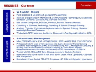 24
RESUMES - Our team
 Co-Founder - Riskpro
 PGD (Electrical & Electronics & Computer Programming)
 30 years of experience in Information & Communications Technology (ICT) Solutions
for Retail, Garments, Manufacturing, Services Industries.
 Has created Companies, Divisions, Products, Brands, Teams & Markets.
 Consulting in Business, Technology, Marketing & Sales & Strategic Planning.
 Advisory, Training, Workshops & Implementation in Systems Thinking, Systems
Modeling & Balanced Scorecard
 Worked with TIFR, Mahindra, Ambience, Communico-Graphique & Ionidea Inc, USA,
CasperAbraham
Credentials
 Sr Vice President – Risk Management
 MBA, PDFM,NSE-NCFM, PMP, CSSGB,ISO 9001:2000 I.A,GARP-FBR, ITILV3,CPP-BPM
 Professional with 17 years of rich experience into diverse Consumer finance/ Lending
operations ,Risk Management,BPMS, Consumer Banking, NBFC, Management Consulting &
Housing finance in BFSI industry having successfully led key business strategic
engagements across multi-product environment in APAC, Australia and US regions.
 Worked with GE, ABN AMRO Bank, Citigroup, Accenture, Deutsche Postbank
 Highly skilled and expert Trainer in Risk areas across Credit, Fraud, Operational, Corporate
Risk management.
 Specializes in Fraud Control, AML/KYC Compliance ,QA ,ERM and Regulatory governance.
HemantSeigell
 