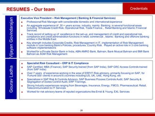 28
Executive Vice President – Risk Management ( Banking & Financial Services)
 Professional Risk Manager with considerable domestic and international experience
 An aggregate experience of 30 + years across industry, mainly Banking in several functional areas
including Wholesale Credit Risk, Operational Risk, Trade Finance , Retail Banking and Islamic Financial
Services.
 Track record of setting up of excellence in the set-up, and management of credit and operational risk,
compliance and credit administration functions in retail, commercial , Islamic Banking and offshore banking
entities in the Middle East.
 Key strength includes Corporate Credits, Risk Management in IT, implementation of Risk Management
module in core banking Bank’s Policies, procedures, Country Risk. Played an active role in 3 core banking
software implementations
 Worked for a Private Sector Bank in India, ABN AMRO Bank, Bahrain, Bank Muscat Bahrain and BMI Bank
Bahrain as AGM Risk Management.
VijayanGovindarajanRESUMES - Our team Credentials
 Specialist Risk Consultant – ERP & IT Compliance
 SAP Certified, MBA (Finance), SAP Security trained (from SAP India), SAP GRC Access Controls trained
(from SAP India)
 Over 7 years of experience working in the area of ERP/IT Risk advisory, primarily focusing on SAP, for
‘Fortune 500’ clients in around 8 countries including US, UK, UAE, Hong Kong, etc
 Specializes in SAP Risk & Controls Advisory, SAP Business Process Controls Audit, SAP Security &
Segregation of Duties Control Audit, ERP Trainings,
 Strong Industry experiences ranging from Beverages, Insurance, Energy, FMCG, Pharmaceutical, Retail,
Telecommunication to IT Services
 Worked for risk advisory teams of reputed organizations like Ernst & Young, EXL Services
GouravLadha
 