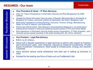 29
RESUMES - Our team Credentials
 Vice President & Head – IT Risk Advisory
 Over 14+ Years of Experience in Information Security and Risk Management & CISM
certified
 Headed the Global Information Security team of Daimler (Mercedes-Benz) Worldwide at
Bangalore for 9 years, previously worked at organization like Wipro, Bangalore Labs
 Multi-sector experience including Banking, Insurance, Finance, Energy, Manufacturing,
Retail, Hi-Tech & Telecom, and Automobile
 Well known Ethical hacker: Was featured in BusinessWorld Magazine in an article about
leading ethical hackers in India and published several articles in Print and Online Media
 Rich experience in Information Security Audits across Corporations, 3rd Party Suppliers, Joint
Ventures across several countries in the world including US, UK, China, Germany
AashishShrivastavRavikiranBhandari
 Vice President – Legal Risk Advisory
 B.B.A. LL.B. (Hons.)
 About half a decade experience in legal services to client’s with respect to Contract
and Commercial Laws, Joint Ventures, Inbound & Outbound Investments, Private
Equity Investment Transactions, Real Estate & Infrastructure, Energy and General
Corporate.
 Have advised various social enterprises and start ups in setting up business in
India.
 Worked for the leading law firms of India such as FoxMandal Little.
 