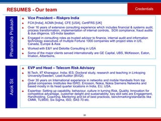 30
RESUMES - Our team Credentials
PhanindraPrakash
 Vice President – Riskpro India
 FCA [India], ACMA [India], CFE [USA], CertIFRS [UK]
 Over 16 years of extensive consulting experience which includes financial & systems audit,
process transformation, implementation of internal controls, SOX compliance, fraud audits
& due diligence, US-India taxation
 Engaged in consulting roles as trusted advisor to finance, internal audit and information
technology executives of multiple Fortune 1000 companies with project sites in US,
Canada, Europe & Asia
 Worked with E&Y and Deloitte Consulting in USA
 Some of the major clients served internationally are GE Capital, UBS, McKesson, Eaton,
Imation, Albertsons,
 EVP and Head – Telecom Risk Advisory
 M.Tech, IIT Kharagpur, India; IES; Doctoral study, research and teaching in Linkoping
University/Sweden; Lead Auditor (BVQI).
 Over 30 years on International experience in networks and mobile Handsets from top
global companies /institutes like ISRO, Ericsson, Nokia, Nokia Siemens Networks and
based mostly in its head quarter locations in India, EU, USA.
 Expertise: Setting up capability, behaviour, culture in turning Risk, Quality, Innovation for
competitive advantage, customer delight and sustainability; key skill sets are Engagement,
Handholding, Coaching, Mentoring and lot of best practices, benchmarking/standards like
CMMI, TL9000, Six Sigma, ISO, SAS 70 etc.
AsokSit
 