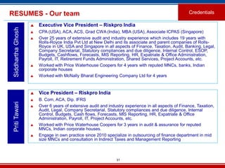31
RESUMES - Our team Credentials
SiddharthaGhosh
 Executive Vice President – Riskpro India
 CPA (USA), ACA, ACS, Grad CWA (India), MBA (USA), Associate ICPAS (Singapore)
 Over 25 years of extensive audit and industry experience which includes 19 years with
Rolls-Royce India Pvt Ltd at New Delhi and its associate and parent companies of Rolls-
Royce in UK, USA and Singapore in all aspects of Finance, Taxation, Audit, Banking, Legal,
Company Secretarial, Statutory compliances and due diligence, Internal Control, ESOP,
Budgets, Cashflows, Forecasts, MIS Reporting, HR, Expatriate & Office Administration,
Payroll, IT, Retirement Funds Administration, Shared Services, Project Accounts, etc.
 Worked with Price Waterhouse Coopers for 4 years with reputed MNCs, banks, Indian
corporate houses
 Worked with McNally Bharat Engineering Company Ltd for 4 years
PritiTawari
 Vice President – Riskpro India
 B. Com, ACA, Dip. IFRS
 Over 6 years of extensive audit and industry experience in all aspects of Finance, Taxation,
Audit, Legal, Company Secretarial, Statutory compliances and due diligence, Internal
Control, Budgets, Cash flows, Forecasts, MIS Reporting, HR, Expatriate & Office
Administration, Payroll, IT, Project Accounts, etc.
 Worked with Price Waterhouse Coopers for 3 years in audit & assurance for reputed
MNCs, Indian corporate houses.
 Engage in own practice since 2010 specialize in outsourcing of finance department in mid
size MNCs and consultation in Indirect Taxes and Management Reporting
 