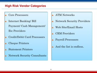 8
High Risk Vendor Categories
 Core Processors
 Internet Banking/ Bill
Payment/ Cash Management/
Etc Providers
 Credit/Debit Card Processors
 Cheque Printers
 Statement Printers
 Network Security Consultants
 ATM Networks
 Network Security Providers
 Web Site/Email Hosts
 CRM Providers
 Payroll Processors
 And the list is endless.
 