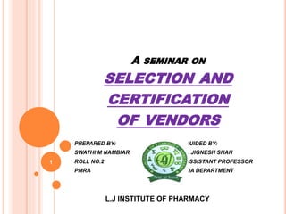 A SEMINAR ON
SELECTION AND
CERTIFICATION
OF VENDORS
PREPARED BY: GUIDED BY:
SWATHI M NAMBIAR Dr. JIGNESH SHAH
ROLL NO.2 ASSISTANT PROFESSOR
PMRA QA DEPARTMENT
L.J INSTITUTE OF PHARMACY
1
 