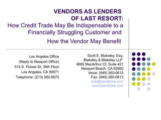 VENDORS AS LENDERS  OF LAST RESORT: How Credit Trade May Be Indispensable to a Financially Struggling Customer and  How the Vendor May Benefit   Scott E. Blakeley, Esq. Blakeley & Blakeley LLP  4685 MacArthur Ct, Suite 421 Newport Beach, CA 92660 Voice: (949) 260-0612 Fax: (949) 260-0613 [email_address] www.bandblaw.com Los Angeles Office (Reply to Newport Office) 515 S. Flower St, 36th Floor Los Angeles, CA 90071 Telephone: (213) 382-0675 