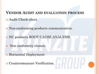 VENDOR AUDIT AND EVALUATION PROCESS
 Audit Check-sheet.
 Non-conforming products communication.
 NC products ROOT CAUSE ANALYSIS.
 Non conformity closure.
 Horizontal Deployment
 Countermeasure Verification.
 