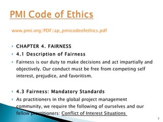 www.pmi.org/PDF/ap_pmicodeofethics.pdf CHAPTER 4. FAIRNESS  4.1 Description of Fairness  Fairness is our duty to make decisions and act impartially and objectively. Our conduct must be free from competing self interest, prejudice, and favoritism.  4.3 Fairness: Mandatory Standards  As practitioners in the global project management community, we require the following of ourselves and our fellow practitioners:  Conflict of Interest Situations  